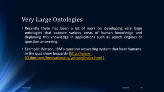 Very Large Ontologies
• Recently there has been a lot of work on developing very large
ontologies that capture various areas of human knowledge and
deploying this knowledge in applications such as search engines or
question answering.
• Example: Watson, IBM’s question answering system that beat humans
in the quiz show Jeopardy (http://www-
03.ibm.com/innovation/us/watson/index.html ).
4/4/2016Ankur Biswas 76
 