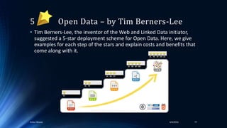 5 Open Data – by Tim Berners-Lee
• Tim Berners-Lee, the inventor of the Web and Linked Data initiator,
suggested a 5-star deployment scheme for Open Data. Here, we give
examples for each step of the stars and explain costs and benefits that
come along with it.
4/4/2016Ankur Biswas 77
 