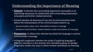 Understanding the Importance of Meaning
• CONTEXT: It denotes the surrounding expressions (concepts) in an
expressing represents its relationship with surrounding expressions
(concepts) and further related elements.
• Context denotes all elements of any sort of communications that
define the interpretation of the communicated content e.g.
• General contexts: place, time, interrelation of action in message.
• Personal or Social contexts: relation between sender and receiver of a message.
• PRAGMATICS: It reflects the intention by which the language is used to
communicate a message.
• In linguistic pragmatics denotes the study of applying language in
different situations It also denotes the intended purpose of speaker.
Pragmatics studies the ways in which context contributes to meaning
84/4/2016Ankur Biswas
 