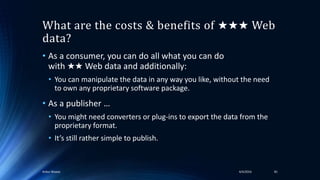 What are the costs & benefits of ★★★ Web
data?
• As a consumer, you can do all what you can do
with ★★ Web data and additionally:
• You can manipulate the data in any way you like, without the need
to own any proprietary software package.
• As a publisher …
• You might need converters or plug-ins to export the data from the
proprietary format.
• It’s still rather simple to publish.
4/4/2016Ankur Biswas 81
 