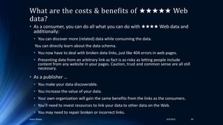 What are the costs & benefits of ★★★★★ Web
data?
• As a consumer, you can do all what you can do with ★★★★ Web data and
additionally:
• You can discover more (related) data while consuming the data.
You can directly learn about the data schema.
• You now have to deal with broken data links, just like 404 errors in web pages.
• Presenting data from an arbitrary link as fact is as risky as letting people include
content from any website in your pages. Caution, trust and common sense are all still
necessary.
• As a publisher …
• You make your data discoverable.
• You increase the value of your data.
• Your own organization will gain the same benefits from the links as the consumers.
• You’ll need to invest resources to link your data to other data on the Web.
• You may need to repair broken or incorrect links.
4/4/2016Ankur Biswas 83
 