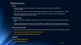 References:
• Books:
• Antoniou, Grigoris, and F. Van Harmelet. "A semantic web premier." England: The MIT Press
Cambridge (2004).
• Segaran, Toby, Colin Evans, and Jamie Taylor. Programming the semantic web. " O'Reilly Media, Inc.", 2009.
• Davies, John, Dieter Fensel, and Frank Van Harmelen. "Towards the semantic web." Ontology-Driven
Knowledge Management. Chichester (2003).
• Scientific Papers:
• Maedche, Alexander. Ontology learning for the semantic web. Vol. 665. Springer Science & Business Media,
2012.
• Schmachtenberg, Max, Christian Bizer, and Heiko Paulheim. "Adoption of the linked data best practices in
different topical domains." The semantic web–ISWC 2014. Springer International Publishing, 2014. 245-260.
• Video Lectures & Slides
• Video lectures on Semantic Web by Dr. Harald Sack, Hasso Plattner Institute, University in Potsdam, Germany
• www.cs.toronto.edu/~oktie/slides/web-of-data-intro.pdf
• https://www.w3.org/2010/Talks/0622-SemTech-IH/
• Websites
• http://dbpedia.org/snorql/
• http://5stardata.info/en/
4/4/2016Ankur Biswas 85
 