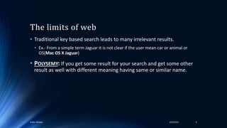 The limits of web
• Traditional key based search leads to many irrelevant results.
• Ex.- From a simple term Jaguar it is not clear if the user mean car or animal or
OS(Mac OS X Jaguar)
• POLYSEMY: If you get some result for your search and get some other
result as well with different meaning having same or similar name.
94/4/2016Ankur Biswas
 