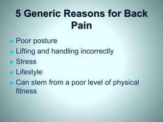 5 Generic Reasons for Back
Pain
 Poor posture
 Lifting and handling incorrectly
 Stress
 Lifestyle
 Can stem from a poor level of physical
fitness
 