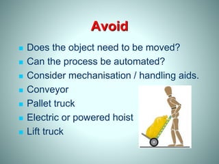Avoid
 Does the object need to be moved?
 Can the process be automated?
 Consider mechanisation / handling aids.
 Conveyor
 Pallet truck
 Electric or powered hoist
 Lift truck
 