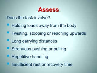 Assess
Does the task involve?
 Holding loads away from the body
 Twisting, stooping or reaching upwards
 Long carrying distances
 Strenuous pushing or pulling
 Repetitive handling
 Insufficient rest or recovery time
 