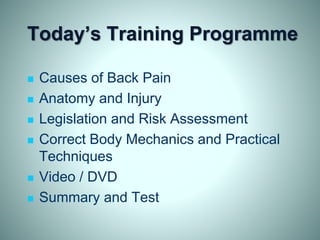 Today’s Training Programme
 Causes of Back Pain
 Anatomy and Injury
 Legislation and Risk Assessment
 Correct Body Mechanics and Practical
Techniques
 Video / DVD
 Summary and Test
 