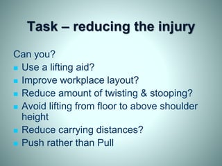 Task – reducing the injury
Can you?
 Use a lifting aid?
 Improve workplace layout?
 Reduce amount of twisting & stooping?
 Avoid lifting from floor to above shoulder
height
 Reduce carrying distances?
 Push rather than Pull
 