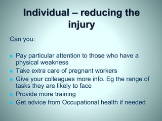 Individual – reducing the
injury
Can you:
 Pay particular attention to those who have a
physical weakness
 Take extra care of pregnant workers
 Give your colleagues more info. Eg the range of
tasks they are likely to face
 Provide more training
 Get advice from Occupational health if needed
 