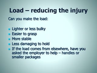 Load – reducing the injury
Can you make the load:
 Lighter or less bulky
 Easier to grasp
 More stable
 Less damaging to hold
 If the load comes from elsewhere, have you
asked the employer to help – handles or
smaller packages
 