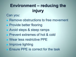 Environment – reducing the
injury
Can you:
 Remove obstructions to free movement
 Provide better flooring
 Avoid steps & steep ramps
 Prevent extremes of hot & cold
 Wear less restrictive PPE
 Improve lighting
 Ensure PPE is correct for the task
 