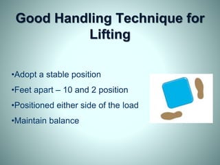 Good Handling Technique for
Lifting
•Adopt a stable position
•Feet apart – 10 and 2 position
•Positioned either side of the load
•Maintain balance
 