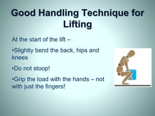 Good Handling Technique for
Lifting
At the start of the lift –
•Slightly bend the back, hips and
knees
•Do not stoop!
•Grip the load with the hands – not
with just the fingers!
 