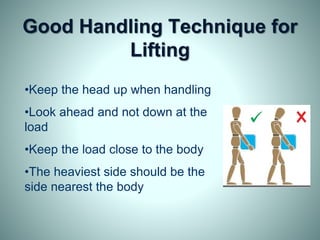 Good Handling Technique for
Lifting
•Keep the head up when handling
•Look ahead and not down at the
load
•Keep the load close to the body
•The heaviest side should be the
side nearest the body
 
