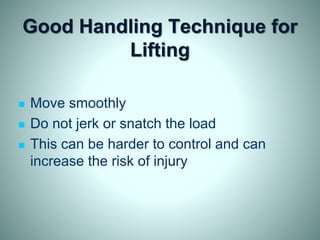 Good Handling Technique for
Lifting
 Move smoothly
 Do not jerk or snatch the load
 This can be harder to control and can
increase the risk of injury
 