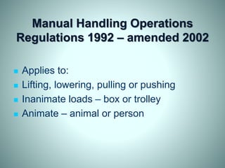Manual Handling Operations
Regulations 1992 – amended 2002
 Applies to:
 Lifting, lowering, pulling or pushing
 Inanimate loads – box or trolley
 Animate – animal or person
 