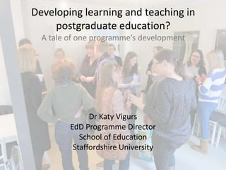 Developing learning and teaching in
postgraduate education?
A tale of one programme’s development
Dr Katy Vigurs
EdD Programme Director
School of Education
Staffordshire University
 