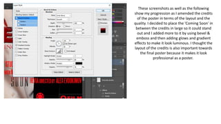 These screenshots as well as the following
show my progression as I amended the credits
of the poster in terms of the layout and the
quality. I decided to place the 'Coming Soon' in
between the credits in large so it could stand
out and I added more to it by using bevel &
emboss and then adding glows and gradient
effects to make it look luminous. I thought the
layout of the credits is also important towards
the final poster because it makes it look
professional as a poster.
 