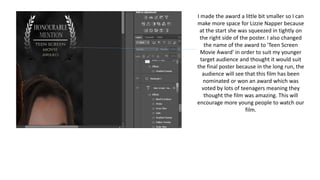 I made the award a little bit smaller so I can
make more space for Lizzie Napper because
at the start she was squeezed in tightly on
the right side of the poster. I also changed
the name of the award to 'Teen Screen
Movie Award' in order to suit my younger
target audience and thought it would suit
the final poster because in the long run, the
audience will see that this film has been
nominated or won an award which was
voted by lots of teenagers meaning they
thought the film was amazing. This will
encourage more young people to watch our
film.
 