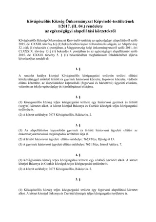 Kővágószőlős Község Önkormányzat Képviselő-testületének
1/2017. (II. 04.) rendelete
az egészségügyi alapellátási körzetekről
Kővágószőlős Község Önkormányzat Képviselő-testülete az egészségügyi alapellátásról szóló
2015. évi CXXIII. törvény 6.§ (1) bekezdésében kapott felhatalmazás alapján, az Alaptörvény
32. cikk (1) bekezdés a) pontjában, a Magyarország helyi önkormányzatairól szóló 2011. évi
CLXXXIX. törvény 13.§ (1) bekezdés 4. pontjában és az egészségügyi alapellátásról szóló
2015. évi CXXIII. törvény 5. § (1) bekezdésében meghatározott feladatkörében eljárva
következőket rendeli el:
1. §
A rendelet hatálya kiterjed Kővágószőlős közigazgatási területén területi ellátási
kötelezettséggel működő felnőtt és gyermek háziorvosi körzetre, fogorvosi körzetre, védőnői
ellátás körzetére, az alapellátáshoz kapcsolódó (fogorvosi és háziorvosi) ügyeleti ellátásra,
valamint az iskola-egészségügy és iskolafogászati ellátásra.
2. §
(1) Kővágószőlős község teljes közigazgatási területe egy háziorvosi gyermek és felnőtt
(vegyes) körzetet alkot. A körzet kiterjed Bakonya és Cserkút községek teljes közigazgatási
területére is.
(2) A körzet székhelye: 7673 Kővágószőlős, Rákóczi u. 2.
3. §
(1) Az alapellátáshoz kapcsolódó gyermek és felnőtt háziorvosi ügyeleti ellátást az
önkormányzat társulási megállapodás keretében látja el.
(2) A felnőtt háziorvosi ügyeleti ellátás székhelye: 7623 Pécs, Ifjúság út 13.
(3) A gyermek háziorvosi ügyeleti ellátás székhelye: 7621 Pécs, József Attila u. 7.
4. §
(1) Kővágószőlős község teljes közigazgatási területe egy védőnői körzetet alkot. A körzet
kiterjed Bakonya és Cserkút községek teljes közigazgatási területére is.
(2) A körzet székhelye: 7673 Kővágószőlős, Rákóczi u. 2.
5. §
(1) Kővágószőlős község teljes közigazgatási területe egy fogorvosi alapellátási körzetet
alkot. A körzet kiterjed Bakonya és Cserkút községek teljes közigazgatási területére is.
 