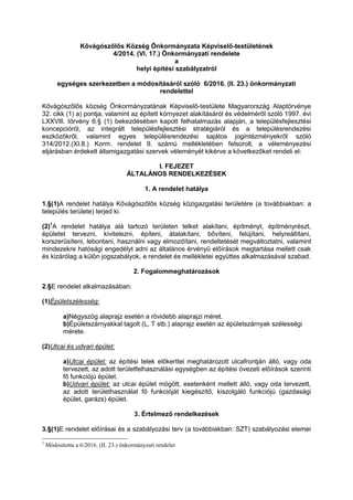 Kővágószőlős Község Önkormányzata Képviselő-testületének
4/2014. (VI. 17.) Önkormányzati rendelete
a
helyi építési szabályzatról
egységes szerkezetben a módosításáról szóló 6/2016. (II. 23.) önkormányzati
rendelettel
Kővágószőlős község Önkormányzatának Képviselő-testülete Magyarország Alaptörvénye
32. cikk (1) a) pontja, valamint az épített környezet alakításáról és védelméről szóló 1997. évi
LXXVlll. törvény 6.§ (1) bekezdésében kapott felhatalmazás alapján, a településfejlesztési
koncepcióról, az integrált településfejlesztési stratégiáról és a településrendezési
eszközökről, valamint egyes településrendezési sajátos jogintézményekről szóló
314/2012.(XI.8.) Korm. rendelet 9. számú mellékletében felsorolt, a véleményezési
eljárásban érdekelt államigazgatási szervek véleményét kikérve a következőket rendeli el:
l. FEJEZET
ÁLTALÁNOS RENDELKEZÉSEK
1. A rendelet hatálya
1.§(1)A rendelet hatálya Kővágószőlős község közigazgatási területére (a továbbiakban: a
település területe) terjed ki.
(2)1
A rendelet hatálya alá tartozó területen telket alakítani, építményt, építményrészt,
épületet tervezni, kivitelezni, építeni, átalakítani, bővíteni, felújítani, helyreállítani,
korszerűsíteni, lebontani, használni vagy elmozdítani, rendeltetését megváltoztatni, valamint
mindezekre hatósági engedélyt adni az általános érvényű előírások megtartása mellett csak
és kizárólag a külön jogszabályok, e rendelet és mellékletei együttes alkalmazásával szabad.
2. Fogalommeghatározások
2.§E rendelet alkalmazásában:
(1)Épületszélesség:
a)Négyszög alaprajz esetén a rövidebb alaprajzi méret.
b)Épületszárnyakkal tagolt (L, T stb.) alaprajz esetén az épületszárnyak szélességi
mérete.
(2)Utcai és udvari épület:
a)Utcai épület: az építési telek előkerttel meghatározott utcafrontján álló, vagy oda
tervezett, az adott területfelhasználási egységben az építési övezeti előírások szerinti
fő funkciójú épület.
b)Udvari épület: az utcai épület mögött, esetenként mellett álló, vagy oda tervezett,
az adott területhasználat fő funkcióját kiegészítő, kiszolgáló funkciójú (gazdasági
épület, garázs) épület.
3. Értelmező rendelkezések
3.§(1)E rendelet előírásai és a szabályozási terv (a továbbiakban: SZT) szabályozási elemei
1
Módosította a 6/2016. (II. 23.) önkormányzati rendelet
 
