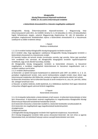 1
Kővágószőlős
Község Önkormányzat Képviselő-testületének
7/2016. (II. 23.) számú önkormányzati rendelete
a közterületek elnevezéséről és a házszám-megállapítás szabályairól
Kővágószőlős Község Önkormányzatának Képviselő-testülete a Magyarország helyi
önkormányzatairól szóló 2011. évi CLXXXIX. törvény 51. §. (5) bekezdése és 143.§. (3) bekezdésében
foglalt felhatalmazás alapján, valamint Magyarország Alaptörvénye 32. cikk (1) bekezdése a)
pontjában meghatározott feladatkörében eljárva a közterületek elnevezéséről és a házszámozás
szabályairól az alábbi rendeletet alkotja:
I. fejezet
Általános rendelkezések
1. §. (1) A rendelet hatálya Kővágószőlős község közigazgatási területére terjed ki.
(2) A rendelet célja, hogy egységesen szabályozza Kővágószőlős Község közigazgatási területén a
közterületek elnevezését és a házszámozás rendjét.
(3) Személyi hatálya alá tartozik minden természetes személy, jogi személy, illetve jogi személlyel
nem rendelkező más szervezet, aki Kővágószőlős közigazgatási területén ingatlantulajdonnal
rendelkezik, vagy annak állandó használója, kezelője.
(4) Kővágószőlős község közigazgatási területén új közterületet elnevezni, új házszámot
megállapítani, a korábban megállapított közterületnevet és házszámot megváltoztatni csak e
rendelet szabályai szerint lehet.
2. §. E rendelet alkalmazásában:
a) Közterület: az épített környezet kialakításáról és védelméről szóló 1997. évi LXXVIII. tv. 2. §. 13.
pontjában meghatározott terület, mely szerint közhasználatra szolgáló minden olyan állami vagy
önkormányzati tulajdonban álló földterület, amelyet az ingatlan-nyilvántartás ekként tart nyilván.
b) Közterület elnevezése: bel és külterületi közutak és terek rendszerint út, utca, tér, park köz, sétány
stb. utótagot tartalmazó neve.
c) Házszám: az építési teleknek, önálló épületnek, és a többlakásos épületben lévő egyes lakásoknak
a házsorban elfoglalt egyedi számmal történő megjelölése.
II. fejezet
Közterületek elnevezése
3. §. (1) A település belterületén a közterületeket el kell nevezni. A külterületi közterületeket el lehet
látni elnevezéssel. A közterületek nevének megállapítása és megváltoztatása Kővágószőlős Községi
Önkormányzat Képviselő-testületének hatáskörébe tartozik.
(2) A közterület elnevezése a közterület nevéből és a közterület közlekedési vonatkozásából áll.
(3) A közterület név megállapítását vagy megváltoztatását kezdeményezheti:
a) polgármester
b) Képviselő-testület
c) Kővágószőlős község közigazgatási területén lévő ingatlanok tulajdonosai, haszonélvezői.
(4) A község közigazgatási területén több azonos elnevezésű közterület -ide nem értve az egymás
folytatásában lévő, de különböző helyrajzi számon szereplő közterületeket nem lehet.
 