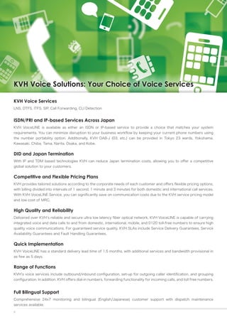 KVH Voice Solutions: Your Choice of Voice Services

KVH Voice Services
LNS, DTFS, ITFS, SIP, Call Forwarding, CLI Detection


ISDN/PRI and IP-based Services Across Japan
KVH VoiceLINE is available as either an ISDN or IP-based service to provide a choice that matches your system
requirements. You can minimize disruption to your business workflow by keeping your current phone numbers using
the number portability option. Additionally, KVH OAB-J (03, etc.) can be provided in Tokyo 23 wards, Yokohama,
Kawasaki, Chiba, Tama, Narita, Osaka, and Kobe.


DID and Japan Termination
With IP and TDM based technologies KVH can reduce Japan termination costs, allowing you to offer a competitive
global solution to your customers.


Competitive and Flexible Pricing Plans
KVH provides tailored solutions according to the corporate needs of each customer and offers flexible pricing options,
with billing divided into intervals of 1 second, 1 minute and 3 minutes for both domestic and international call services.
With KVH VoiceLINE Service, you can significantly save on communication costs due to the KVH service pricing model
and low cost of MRC.


High Quality and Reliability
Delivered over KVH’s reliable and secure ultra low latency fiber optical network, KVH VoiceLINE is capable of carrying
integrated voice and data calls to and from domestic, international, mobile, and 0120 toll-free numbers to ensure high
quality voice communications. For guaranteed service quality, KVH SLAs include Service Delivery Guarantees, Service
Availability Guarantees and Fault Handling Guarantees.


Quick Implementation
KVH VoiceLINE has a standard delivery lead time of 1.5 months, with additional services and bandwidth provisional in
as few as 5 days.


Range of Functions
KVH’s voice services include outbound/inbound configuration, set-up for outgoing caller identification, and grouping
configuration. In addition, KVH offers dial-in numbers, forwarding functionality for incoming calls, and toll free numbers.


Full Bilingual Support
Comprehensive 24x7 monitoring and bilingual (English/Japanese) customer support with dispatch maintenance
services available.
9
 