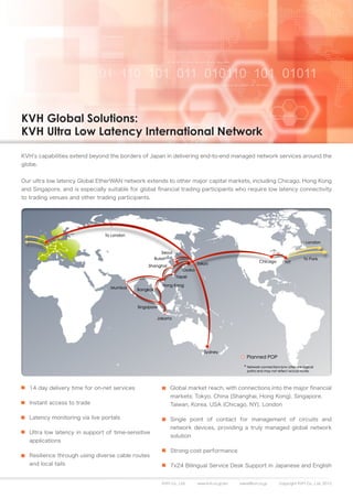 KVH Global Solutions:
KVH Ultra Low Latency International Network

KVH’s capabilities extend beyond the borders of Japan in delivering end-to-end managed network services around the
globe.


Our ultra low latency Global EtherWAN network extends to other major capital markets, including Chicago, Hong Kong
and Singapore, and is especially suitable for global financial trading participants who require low latency connectivity
to trading venues and other trading participants.




   14 day delivery time for on-net services               Global market reach, with connections into the major financial
                                                          markets: Tokyo, China (Shanghai, Hong Kong), Singapore,
   Instant access to trade                                Taiwan, Korea, USA (Chicago, NY), London

   Latency monitoring via live portals                    Single point of contact for management of circuits and
                                                          network devices, providing a truly managed global network
   Ultra low latency in support of time-sensitive
                                                          solution
   applications
                                                          Strong cost performance
   Resilience through using diverse cable routes
   and local tails                                        7x24 Bilingual Service Desk Support in Japanese and English


                                                      KVH Co., Ltd.   www.kvh.co.jp/en   sales@kvh.co.jp   Copyright KVH Co., Ltd. 2012
 