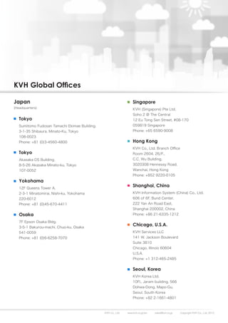 KVH Global Offices

Japan                                                              Singapore
(Headquarters)                                                     KVH (Singapore) Pte Ltd.
                                                                   Soho 2 @ The Central
   Tokyo                                                           12 Eu Tong Sen Street, #08-170
   Sumitomo Fudosan Tamachi Ekimae Building,                       059819 Singapore
   3-1-35 Shibaura, Minato-Ku, Tokyo                               Phone: +65 6590-9008
   108-0023
   Phone: +81 (0)3-4560-4800                                       Hong Kong
                                                                   KVH Co., Ltd. Branch Office
   Tokyo                                                           Room 2604, 26/F.,
   Akasaka DS Building,                                            C.C. Wu Building,
   8-5-26 Akasaka Minato-ku, Tokyo                                 3020308 Hennessy Road,
   107-0052                                                        Wanchai, Hong Kong
                                                                   Phone: +852 9220-0105
   Yokohama
   12F Queens Tower A,
                                                                   Shanghai, China
   2-3-1 Minatomirai, Nishi-ku, Yokohama                           KVH Information System (China) Co., Ltd.
   220-6012                                                        606 of 6F, Bund Center,
   Phone: +81 (0)45-670-4411                                       222 Yan An Road East,
                                                                   Shanghai 200002, China
   Osaka                                                           Phone: +86 21-6335-1212

   7F Epson Osaka Bldg.
   3-5-1 Bakurou-machi, Chuo-ku, Osaka
                                                                   Chicago, U.S.A.
   541-0059                                                        KVH Services LLC
   Phone: +81 (0)6-6258-7070                                       141 W. Jackson Boulevard
                                                                   Suite 3810
                                                                   Chicago, Illinois 60604
                                                                   U.S.A.
                                                                   Phone: +1 312-465-2485


                                                                   Seoul, Korea
                                                                   KVH Korea Ltd.
                                                                   10Fl., Jaram building, 566
                                                                   Dohwa-Dong, Mapo-Gu,
                                                                   Seoul, South Korea
                                                                   Phone: +82 2-1661-4801



                                               KVH Co., Ltd.   www.kvh.co.jp/en   sales@kvh.co.jp   Copyright KVH Co., Ltd. 2012
 