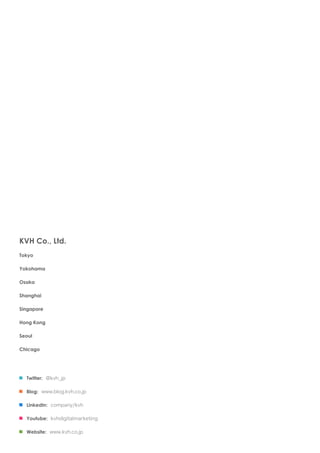 KVH Co., Ltd.
Tokyo

Yokohama

Osaka

Shanghai

Singapore

Hong Kong

Seoul

Chicago




  Twitter: @kvh_jp

  Blog: www.blog.kvh.co.jp

  LinkedIn: company/kvh

  Youtube: kvhdigitalmarketing

  Website: www.kvh.co.jp
 