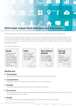 KVH Portal: Instant Price Estimates and Information

Say good bye to time wasted on manual processes and complex Excel sheets. Let us make it easy for you.


The KVH Portal allows customers to instantly obtain the price of a Japan-based service via its online pricing tool. You
can rapidly quote, order, view delivery updates and receive your bill without the need of any manual intervention*. When
you need it, we are there to support every step of the way. Simply hit the ‘Support’ button or call your designated
Sales Representative.


It’s a simple 4-step process:




Quotes are:
    Customizable
    Quotes can be customized according to your preferred currency and contract length


    Comprehensive
    Includes the initial and monthly costs to provide a clear overview of expenses


    Sharable
    Print your quote straight from the KVH Portal or download it to a PDF file


    On-demand
    Enter your specifications for a pricing quote or even upload your own specifications in Excel format at any time for
    our Sales Representatives to review


    Flexible
    We offer as many solutions as possible, allowing you to then filter according to your needs

* Some functions will be released in phases over the next 12 months

                                                                  KVH Co., Ltd.   www.kvh.co.jp/en   sales@kvh.co.jp   Copyright KVH Co., Ltd. 2012
 