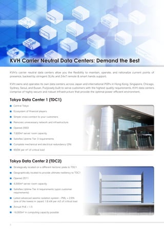 KVH Carrier Neutral Data Centers: Demand the Best

KVH’s carrier neutral data centers allow you the flexibility to maintain, operate, and rationalize current points of
presence, backed by stringent SLAs and 24x7 remote & smart hands support.


KVH owns and operates its own data centers across Japan and international POPs in Hong Kong, Singapore, Chicago,
Sydney, Seoul, and Busan. Purposely built to serve customers with the highest quality requirements, KVH data centers
comprise of highly secure and robust infrastructure that provide the optimal power efficient environment.


Tokyo Data Center 1 (TDC1)
    Central Tokyo

    Ecosystem of financial players

    Simple cross connect to your customers

    Removes unnecessary network and infrastructure

    Opened 2003

    7,600m² server room capacity

    Satisfies Uptime Tier 3 requirements

    Complete mechanical and electrical redundancy (2N)

    850W per m² of critical load




Tokyo Data Center 2 (TDC2)
    Strategically located on a different tectonic plate to TDC1

    Geographically located to provide ultimate resiliency to TDC1

    Opened 2011

    4,000m² server room capacity

    Satisfies Uptime Tier 4 requirements (upon customer
    requirements)

    Latest advanced seismic isolation system – PML = 2.6%
    (one of the lowest in Japan) 1.8 kW per m2 of critical load

    Annual PUE < 1.5

    16,000m² in computing capacity possible




3
 