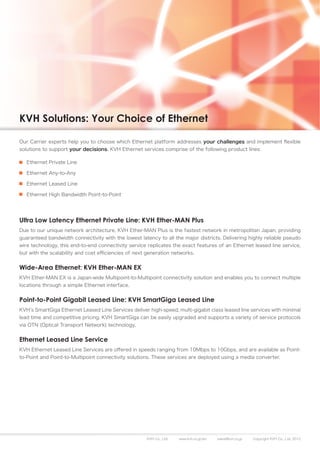 KVH Solutions: Your Choice of Ethernet

Our Carrier experts help you to choose which Ethernet platform addresses your challenges and implement flexible
solutions to support your decisions. KVH Ethernet services comprise of the following product lines:

   Ethernet Private Line

   Ethernet Any-to-Any

   Ethernet Leased Line

   Ethernet High Bandwidth Point-to-Point




Ultra Low Latency Ethernet Private Line: KVH Ether-MAN Plus
Due to our unique network architecture, KVH Ether-MAN Plus is the fastest network in metropolitan Japan, providing
guaranteed bandwidth connectivity with the lowest latency to all the major districts. Delivering highly reliable pseudo
wire technology, this end-to-end connectivity service replicates the exact features of an Ethernet leased line service,
but with the scalability and cost efficiencies of next generation networks.


Wide-Area Ethernet: KVH Ether-MAN EX
KVH Ether-MAN EX is a Japan-wide Multipoint-to-Multipoint connectivity solution and enables you to connect multiple
locations through a simple Ethernet interface.


Point-to-Point Gigabit Leased Line: KVH SmartGiga Leased Line
KVH’s SmartGiga Ethernet Leased Line Services deliver high-speed, multi-gigabit class leased line services with minimal
lead time and competitive pricing. KVH SmartGiga can be easily upgraded and supports a variety of service protocols
via OTN (Optical Transport Network) technology.


Ethernet Leased Line Service
KVH Ethernet Leased Line Services are offered in speeds ranging from 10Mbps to 10Gbps, and are available as Point-
to-Point and Point-to-Multipoint connectivity solutions. These services are deployed using a media converter.




                                                      KVH Co., Ltd.   www.kvh.co.jp/en   sales@kvh.co.jp   Copyright KVH Co., Ltd. 2012
 