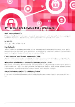 KVH Leased Line Services: Still Going Strong!

Wide Variety of Services
KVH Leased Line Service is a point-to-point connectivity solution delivered over KVH’s optical fiber networks configured
with SONET (Synchronous Optical Network), and can be tailored to meet specific business needs.


All Speeds
T1, E1, DS3, STM-1, STM-4, STM-16


High Reliability
The KVH Leased Line Service ensures reliable, ultra low latency and secure high-speed data communications. With our
network ring configuration, traffic can be automatically re-routed within 50 milliseconds in the event of a transmission
failure, providing instantaneous restoration and continuous availability.


Comprehensive Service Level Agreements (SLAs)
All service variations are covered by competitive SLAs including guarantees on both Service Delivery and Fault Handling.


Guaranteed Bandwidth and Options to Select Redundancy Types
KVH provides a wide array of network speeds and configurations to suit your specific business needs. Offered in
speeds ranging from 1.5Mbps to 1Gbps, KVH Leased Line Services use SONET or WDM customer premise equipment
that is capable of accommodating multiple circuits to support future bandwidth expansion.


Fully Comprehensive Manned Monitoring System
KVH provides complete bilingual support from on-site engineers in Japanese and English 24 hours a day, 365 days a
year.




7
 