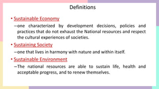 Definitions
• Sustainable Economy
–one characterized by development decisions, policies and
practices that do not exhaust the National resources and respect
the cultural experiences of societies.
• Sustaining Society
–one that lives in harmony with nature and within itself.
• Sustainable Environment
–The national resources are able to sustain life, health and
acceptable progress, and to renew themselves.
 