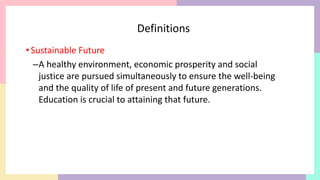Definitions
•Sustainable Future
–A healthy environment, economic prosperity and social
justice are pursued simultaneously to ensure the well-being
and the quality of life of present and future generations.
Education is crucial to attaining that future.
 