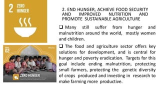 2. END HUNGER, ACHIEVE FOOD SECURITY
AND IMPROVED NUTRITION AND
PROMOTE SUSTAINABLE AGRICULTURE
 Many still suffer from hunger and
malnutrition around the world, mostly women
and children.
 The food and agriculture sector offers key
solutions for development, and is central for
hunger and poverty eradication. Targets for this
goal include ending malnutrition, protecting
small farmers, protecting the genetic diversity
of crops produced and investing in research to
make farming more productive.
 