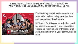 4. ENSURE INCLUSIVE AND EQUITABLE QUALITY EDUCATION
AND PROMOTE LIFELONG LEARNING OPPORTUNITIES FOR ALL
 Obtaining a quality education is the
foundation to improving people’s lives
and sustainable development.
 Targets for this goal include the need
for access to university level education,
vocational training and entrepreneurial
skills. Help children in your community to
read.
 