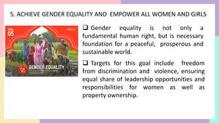 5. ACHIEVE GENDER EQUALITY AND EMPOWER ALL WOMEN AND GIRLS
 Gender equality is not only a
fundamental human right, but is necessary
foundation for a peaceful, prosperous and
sustainable world.
 Targets for this goal include freedom
from discrimination and violence, ensuring
equal share of leadership opportunities and
responsibilities for women as well as
property ownership.
 