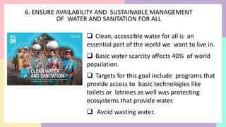 6. ENSURE AVAILABILITY AND SUSTAINABLE MANAGEMENT
OF WATER AND SANITATION FOR ALL
 Clean, accessible water for all is an
essential part of the world we want to live in.
 Basic water scarcity affects 40% of world
population.
 Targets for this goal include programs that
provide access to basic technologies like
toilets or latrines as well was protecting
ecosystems that provide water.
 Avoid wasting water.
 