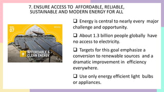 7. ENSURE ACCESS TO AFFORDABLE, RELIABLE,
SUSTAINABLE AND MODERN ENERGY FOR ALL
 Energy is central to nearly every major
challenge and opportunity.
 About 1.3 billion people globally have
no access to electricity.
 Targets for this goal emphasize a
conversion to renewable sources and a
dramatic improvement in efficiency
everywhere.
 Use only energy efficient light bulbs
or appliances.
 