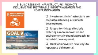 9. BUILD RESILIENT INFRASTRUCTURE, PROMOTE
INCLUSIVE AND SUSTAINABLE INDUSTRIALIZATION AND
FOSTER INNOVATION
 Investments in infrastructure are
crucial to achieving sustainable
development.
 Targets for this goal include
fostering a more innovative and
environmentally sound approach to
industrial development.
 Think of innovative new ways to
repurpose old material.
 
