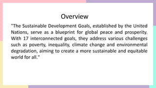 "The Sustainable Development Goals, established by the United
Nations, serve as a blueprint for global peace and prosperity.
With 17 interconnected goals, they address various challenges
such as poverty, inequality, climate change and environmental
degradation, aiming to create a more sustainable and equitable
world for all."
Overview
 