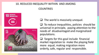 10. REDUCED INEQUALITY WITHIN AND AMONG
COUNTRIES
 The world is massively unequal.
 To reduce inequalities, policies should be
universal in principle, paying attention to the
needs of disadvantaged and marginalized
populations.
 Targets for this goal include financial
market regulation to make the playing field
more equal, making migration more
orderly, safe, regular and responsible.
 