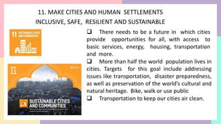 11. MAKE CITIES AND HUMAN SETTLEMENTS
INCLUSIVE, SAFE, RESILIENT AND SUSTAINABLE
 There needs to be a future in which cities
provide opportunities for all, with access to
basic services, energy, housing, transportation
and more.
 More than half the world population lives in
cities. Targets for this goal include addressing
issues like transportation, disaster preparedness,
as well as preservation of the world’s cultural and
natural heritage. Bike, walk or use public
 Transportation to keep our cities air clean.
 