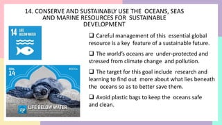 14. CONSERVE AND SUSTAINABLY USE THE OCEANS, SEAS
AND MARINE RESOURCES FOR SUSTAINABLE
DEVELOPMENT
 Careful management of this essential global
resource is a key feature of a sustainable future.
 The world’s oceans are under-protected and
stressed from climate change and pollution.
 The target for this goal include research and
learning to find out more about what lies beneath
the oceans so as to better save them.
 Avoid plastic bags to keep the oceans safe
and clean.
 
