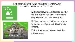 15. PROTECT, RESTORE AND PROMOTE SUSTAINABLE
USE OF TERRESTRIAL ECOSYSTEMS
 Sustainably manage forests, combat
desertification, halt and remove land
degradation, halt biodiversity loss.
 This goal targets halting the threat
to living ecosystems and biodiversity
on land.
 Plant a tree and help protect the
environment.
 