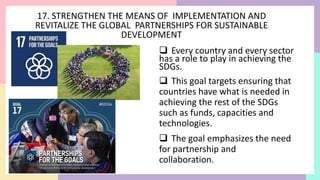 17. STRENGTHEN THE MEANS OF IMPLEMENTATION AND
REVITALIZE THE GLOBAL PARTNERSHIPS FOR SUSTAINABLE
DEVELOPMENT
 Every country and every sector
has a role to play in achieving the
SDGs.
 This goal targets ensuring that
countries have what is needed in
achieving the rest of the SDGs
such as funds, capacities and
technologies.
 The goal emphasizes the need
for partnership and
collaboration.
 