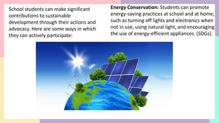 School students can make significant
contributions to sustainable
development through their actions and
advocacy. Here are some ways in which
they can actively participate:
Energy Conservation: Students can promote
energy-saving practices at school and at home,
such as turning off lights and electronics when
not in use, using natural light, and encouraging
the use of energy-efficient appliances. (SDGs).
 
