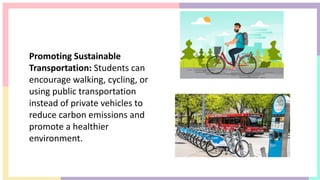Promoting Sustainable
Transportation: Students can
encourage walking, cycling, or
using public transportation
instead of private vehicles to
reduce carbon emissions and
promote a healthier
environment.
 